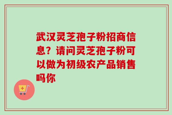 武汉灵芝孢子粉招商信息？请问灵芝孢子粉可以做为初级农产品销售吗你-第1张图片-卓越灵芝孢子粉