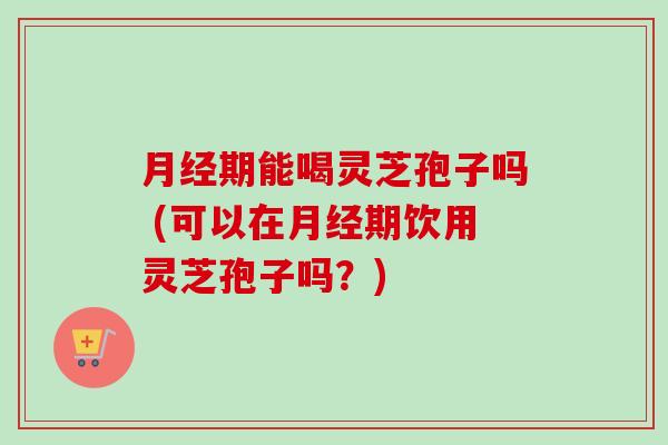月经期能喝灵芝孢子吗 (可以在月经期饮用灵芝孢子吗？)-第1张图片-卓越灵芝孢子粉