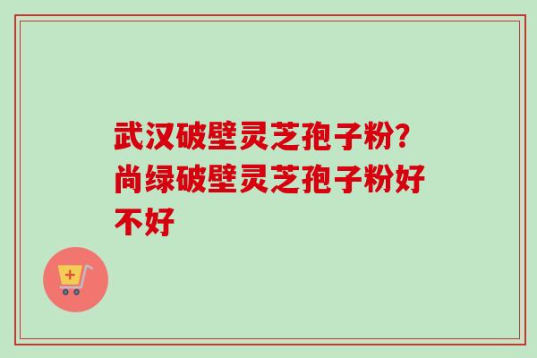 武汉破壁灵芝孢子粉？尚绿破壁灵芝孢子粉好不好-第1张图片-卓越灵芝孢子粉