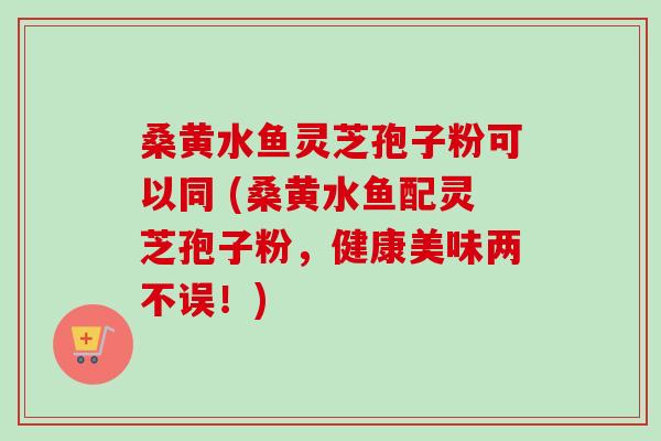 桑黄水鱼灵芝孢子粉可以同 (桑黄水鱼配灵芝孢子粉,健康美味两不误!)-第1张图片-卓越灵芝孢子粉 桑黄水鱼灵芝孢子粉可以同 (桑黄水鱼配灵芝孢子粉,健康美味两不误!)-第1张图片-卓越灵芝孢子粉