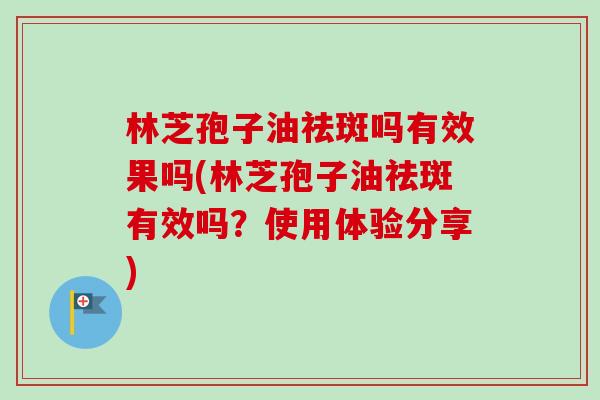 林芝孢子油祛斑吗有效果吗(林芝孢子油祛斑有效吗？使用体验分享)-第1张图片-卓越灵芝孢子粉