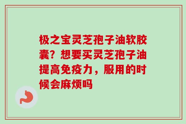 极之宝灵芝孢子油软胶囊?想要买灵芝孢子油提高免疫力,服用的时候会麻烦吗-第1张图片-卓越灵芝孢子粉 极之宝灵芝孢子油软胶囊?想要买灵芝孢子油提高免疫力,服用的时候会麻烦吗-第1张图片-卓越灵芝孢子粉