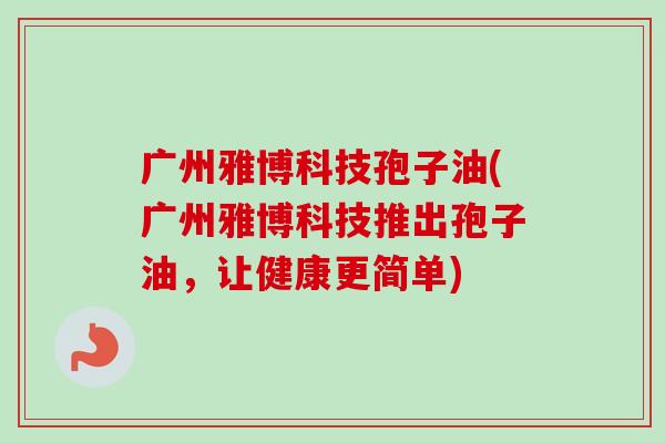 广州雅博科技孢子油(广州雅博科技推出孢子油,让健康更简单)-第1张图片-卓越灵芝孢子粉 广州雅博科技孢子油(广州雅博科技推出孢子油,让健康更简单)-第1张图片-卓越灵芝孢子粉