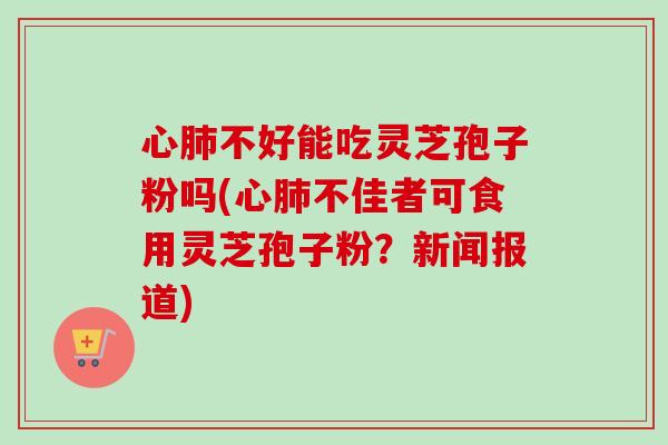 心肺不好能吃灵芝孢子粉吗(心肺不佳者可食用灵芝孢子粉？新闻报道)-第1张图片-卓越灵芝孢子粉