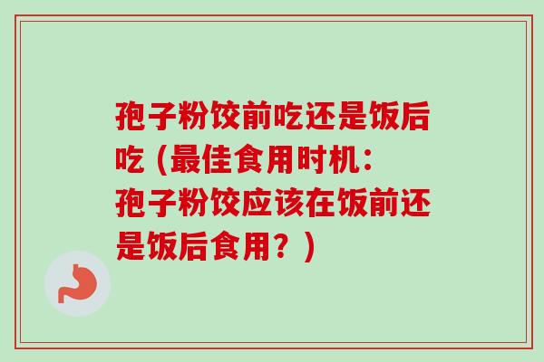 孢子粉饺前吃还是饭后吃 (最佳食用时机：孢子粉饺应该在饭前还是饭后食用？)-第1张图片-卓越灵芝孢子粉