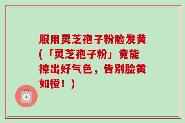 服用灵芝孢子粉脸发黄(「灵芝孢子粉」竟能擦出好气色,告别脸黄如橙!)-第1张图片-卓越灵芝孢子粉 服用灵芝孢子粉脸发黄(「灵芝孢子粉」竟能擦出好气色,告别脸黄如橙!)-第1张图片-卓越灵芝孢子粉