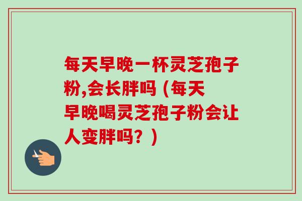 每天早晚一杯灵芝孢子粉,会长胖吗 (每天早晚喝灵芝孢子粉会让人变胖吗?)-第1张图片-卓越灵芝孢子粉 每天早晚一杯灵芝孢子粉,会长胖吗 (每天早晚喝灵芝孢子粉会让人变胖吗?)-第1张图片-卓越灵芝孢子粉