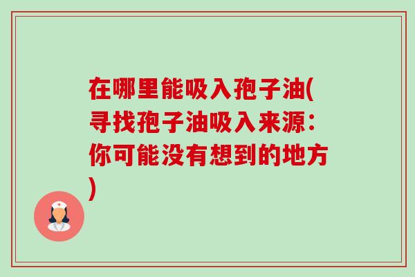 在哪里能吸入孢子油(寻找孢子油吸入来源：你可能没有想到的地方)-第1张图片-卓越灵芝孢子粉