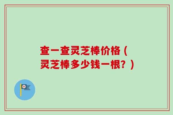 查一查灵芝棒价格 (灵芝棒多少钱一根？)-第1张图片-卓越灵芝孢子粉