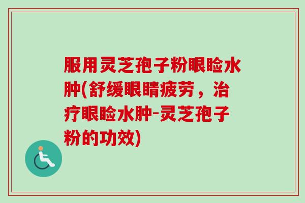 服用灵芝孢子粉眼睑水肿(舒缓眼睛疲劳，治疗眼睑水肿-灵芝孢子粉的功效)-第1张图片-卓越灵芝孢子粉