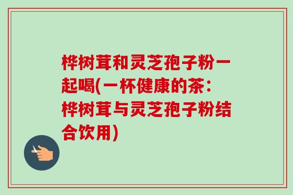 桦树茸和灵芝孢子粉一起喝(一杯健康的茶：桦树茸与灵芝孢子粉结合饮用)-第1张图片-卓越灵芝孢子粉