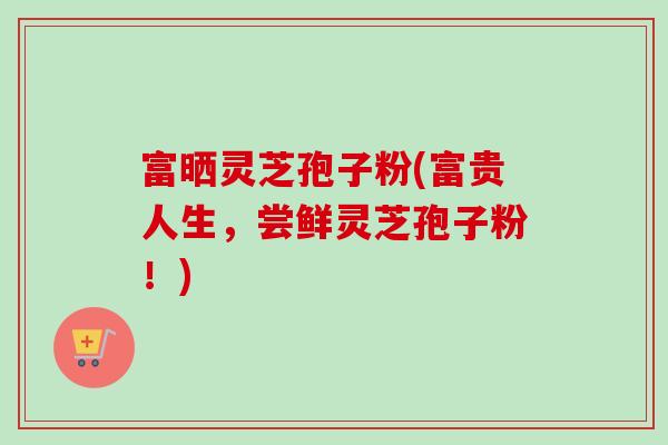 富晒灵芝孢子粉(富贵人生,尝鲜灵芝孢子粉!)-第1张图片-卓越灵芝孢子粉 富晒灵芝孢子粉(富贵人生,尝鲜灵芝孢子粉!)-第1张图片-卓越灵芝孢子粉