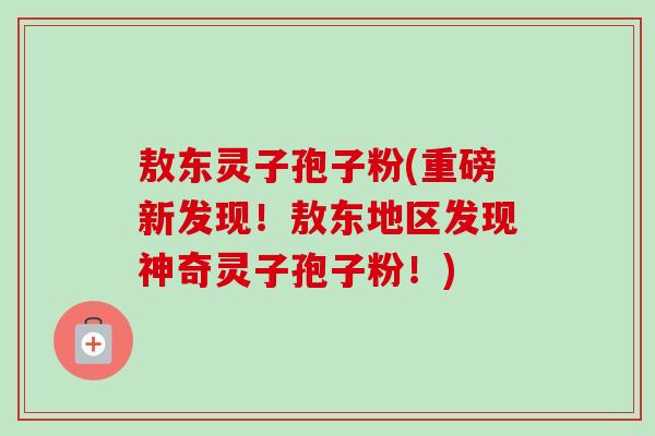 敖东灵子孢子粉(重磅新发现!敖东地区发现神奇灵子孢子粉!)-第1张图片-卓越灵芝孢子粉 敖东灵子孢子粉(重磅新发现!敖东地区发现神奇灵子孢子粉!)-第1张图片-卓越灵芝孢子粉