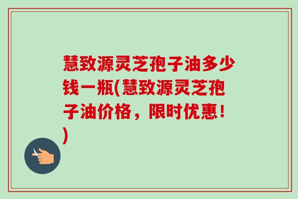 慧致源灵芝孢子油多少钱一瓶(慧致源灵芝孢子油价格,限时优惠!)-第1张图片-卓越灵芝孢子粉 慧致源灵芝孢子油多少钱一瓶(慧致源灵芝孢子油价格,限时优惠!)-第1张图片-卓越灵芝孢子粉