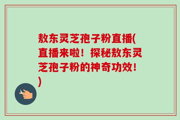 敖东灵芝孢子粉直播(直播来啦!探秘敖东灵芝孢子粉的神奇功效!)-第1张图片-卓越灵芝孢子粉 敖东灵芝孢子粉直播(直播来啦!探秘敖东灵芝孢子粉的神奇功效!)-第1张图片-卓越灵芝孢子粉