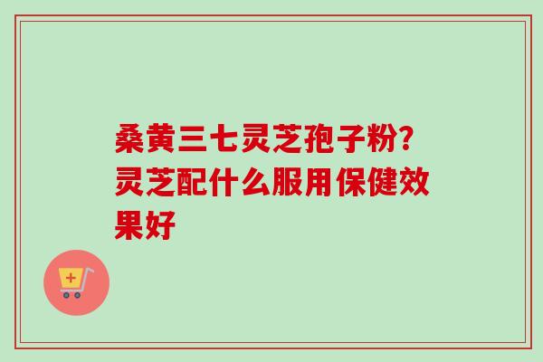 桑黄三七灵芝孢子粉?灵芝配什么服用保健效果好-第1张图片-卓越灵芝孢子粉 桑黄三七灵芝孢子粉?灵芝配什么服用保健效果好-第1张图片-卓越灵芝孢子粉