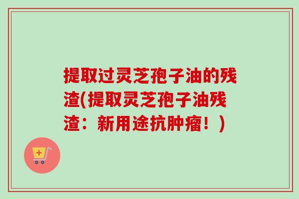 提取过灵芝孢子油的残渣(提取灵芝孢子油残渣:新用途抗肿瘤!)-第1张图片-卓越灵芝孢子粉 提取过灵芝孢子油的残渣(提取灵芝孢子油残渣:新用途抗肿瘤!)-第1张图片-卓越灵芝孢子粉