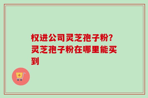 权进公司灵芝孢子粉?灵芝孢子粉在哪里能买到-第1张图片-卓越灵芝孢子粉 权进公司灵芝孢子粉?灵芝孢子粉在哪里能买到-第1张图片-卓越灵芝孢子粉