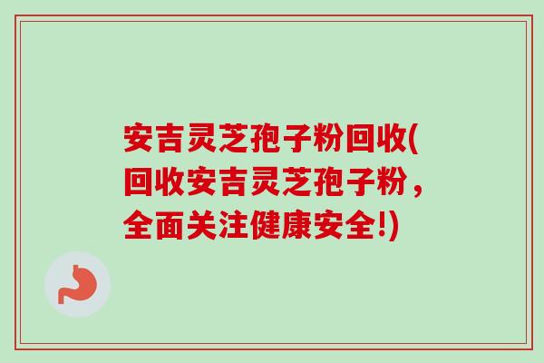 安吉灵芝孢子粉回收(回收安吉灵芝孢子粉，全面关注健康安全!)-第1张图片-卓越灵芝孢子粉