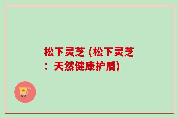 松下灵芝 (松下灵芝:天然健康护盾)-第1张图片-卓越灵芝孢子粉 松下灵芝 (松下灵芝:天然健康护盾)-第1张图片-卓越灵芝孢子粉