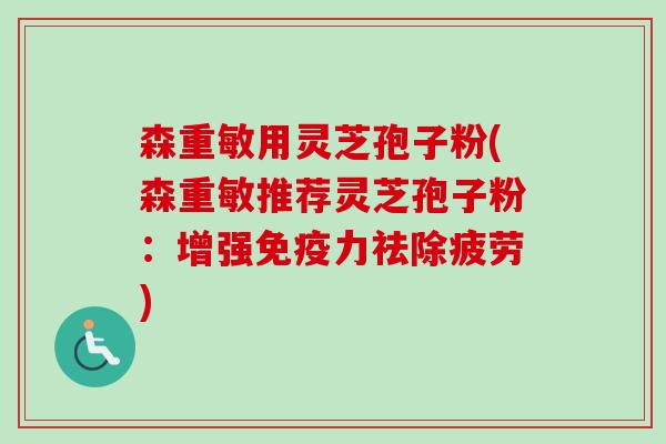 森重敏用灵芝孢子粉(森重敏推荐灵芝孢子粉:增强免疫力祛除疲劳)-第1张图片-卓越灵芝孢子粉 森重敏用灵芝孢子粉(森重敏推荐灵芝孢子粉:增强免疫力祛除疲劳)-第1张图片-卓越灵芝孢子粉