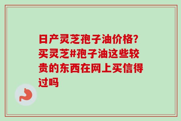 日产灵芝孢子油价格?买灵芝#孢子油这些较贵的东西在网上买信得过吗-第1张图片-卓越灵芝孢子粉 日产灵芝孢子油价格?买灵芝#孢子油这些较贵的东西在网上买信得过吗-第1张图片-卓越灵芝孢子粉