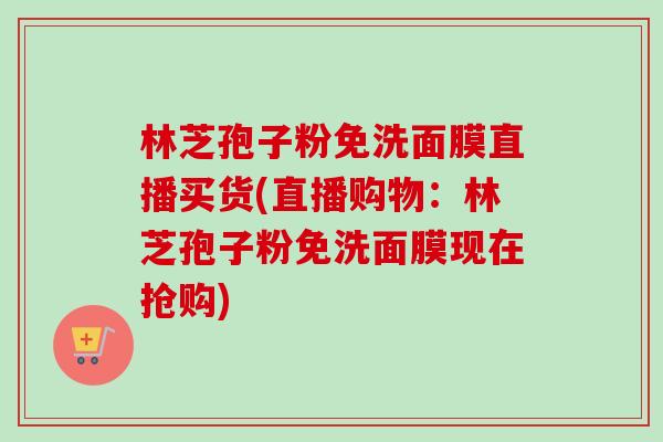 林芝孢子粉免洗面膜直播买货(直播购物：林芝孢子粉免洗面膜现在抢购)-第1张图片-卓越灵芝孢子粉