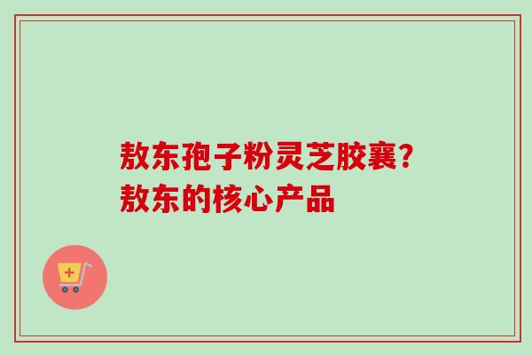 敖东孢子粉灵芝胶襄?敖东的核心产品-第1张图片-卓越灵芝孢子粉 敖东孢子粉灵芝胶襄?敖东的核心产品-第1张图片-卓越灵芝孢子粉