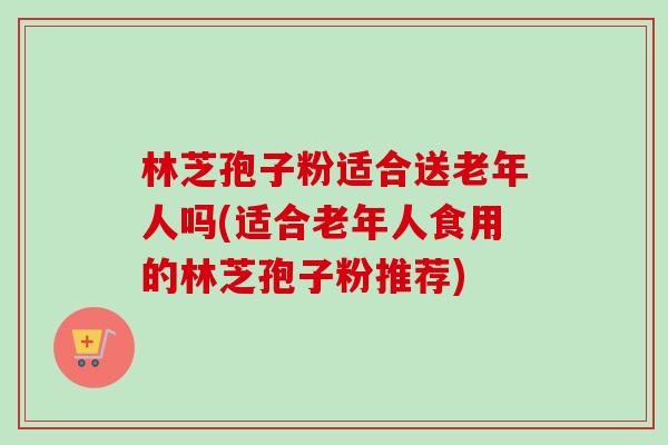 林芝孢子粉适合送老年人吗(适合老年人食用的林芝孢子粉推荐)-第1张图片-卓越灵芝孢子粉 林芝孢子粉适合送老年人吗(适合老年人食用的林芝孢子粉推荐)-第1张图片-卓越灵芝孢子粉