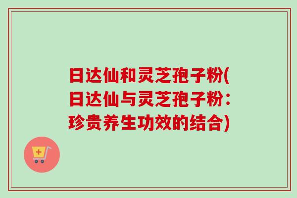 日达仙和灵芝孢子粉(日达仙与灵芝孢子粉：珍贵养生功效的结合)-第1张图片-卓越灵芝孢子粉
