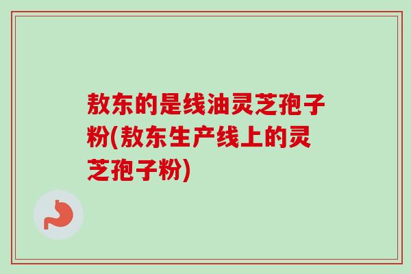 敖东的是线油灵芝孢子粉(敖东生产线上的灵芝孢子粉)-第1张图片-卓越灵芝孢子粉