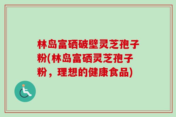 林岛富硒破壁灵芝孢子粉(林岛富硒灵芝孢子粉,理想的健康食品)-第1张图片-卓越灵芝孢子粉 林岛富硒破壁灵芝孢子粉(林岛富硒灵芝孢子粉,理想的健康食品)-第1张图片-卓越灵芝孢子粉
