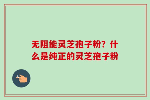 无阻能灵芝孢子粉？什么是纯正的灵芝孢子粉-第1张图片-卓越灵芝孢子粉