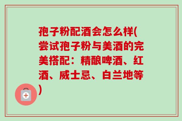 孢子粉配酒会怎么样(尝试孢子粉与美酒的完美搭配:精酿啤酒、红酒、威士忌、白兰地等)-第1张图片-卓越灵芝孢子粉 孢子粉配酒会怎么样(尝试孢子粉与美酒的完美搭配:精酿啤酒、红酒、威士忌、白兰地等)-第1张图片-卓越灵芝孢子粉