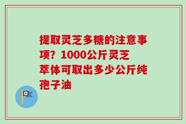 提取灵芝多糖的注意事项？1000公斤灵芝萃体可取出多少公斤纯孢子油-第1张图片-卓越灵芝孢子粉