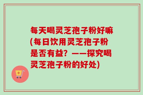 每天喝灵芝孢子粉好嘛(每日饮用灵芝孢子粉是否有益?——探究喝灵芝孢子粉的好处)-第1张图片-卓越灵芝孢子粉 每天喝灵芝孢子粉好嘛(每日饮用灵芝孢子粉是否有益?——探究喝灵芝孢子粉的好处)-第1张图片-卓越灵芝孢子粉