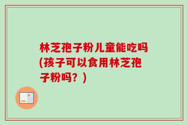 林芝孢子粉儿童能吃吗(孩子可以食用林芝孢子粉吗?)-第1张图片-卓越灵芝孢子粉 林芝孢子粉儿童能吃吗(孩子可以食用林芝孢子粉吗?)-第1张图片-卓越灵芝孢子粉