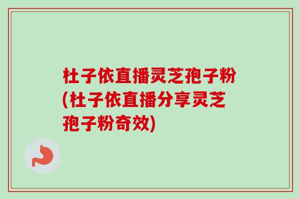 杜子依直播灵芝孢子粉(杜子依直播分享灵芝孢子粉奇效)-第1张图片-卓越灵芝孢子粉 杜子依直播灵芝孢子粉(杜子依直播分享灵芝孢子粉奇效)-第1张图片-卓越灵芝孢子粉