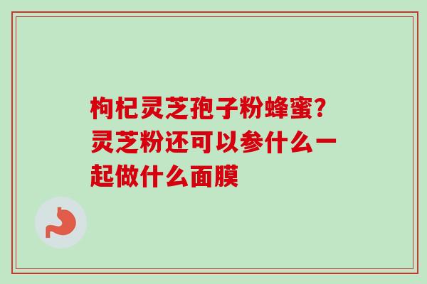 枸杞灵芝孢子粉蜂蜜？灵芝粉还可以参什么一起做什么面膜-第1张图片-卓越灵芝孢子粉