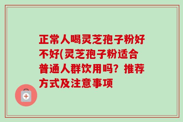 正常人喝灵芝孢子粉好不好(灵芝孢子粉适合普通人群饮用吗？推荐方式及注意事项-第1张图片-卓越灵芝孢子粉