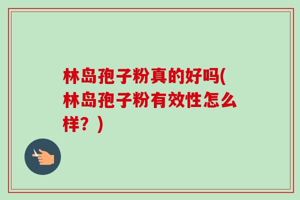 林岛孢子粉真的好吗(林岛孢子粉有效性怎么样?)-第1张图片-卓越灵芝孢子粉 林岛孢子粉真的好吗(林岛孢子粉有效性怎么样?)-第1张图片-卓越灵芝孢子粉