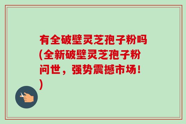 有全破壁灵芝孢子粉吗(全新破壁灵芝孢子粉问世,强势震撼市场!)-第1张图片-卓越灵芝孢子粉 有全破壁灵芝孢子粉吗(全新破壁灵芝孢子粉问世,强势震撼市场!)-第1张图片-卓越灵芝孢子粉