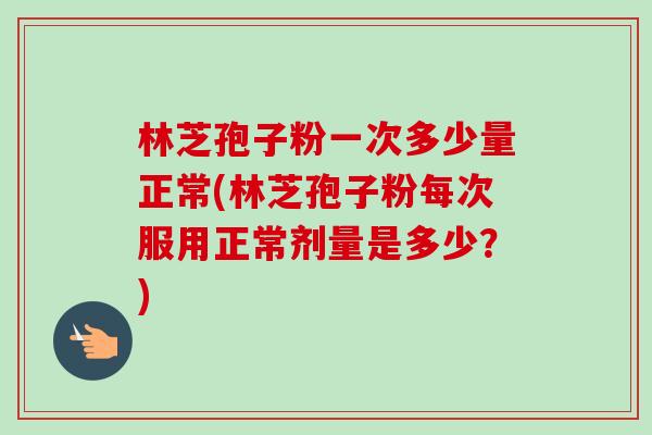 林芝孢子粉一次多少量正常(林芝孢子粉每次服用正常剂量是多少?)-第1张图片-卓越灵芝孢子粉 林芝孢子粉一次多少量正常(林芝孢子粉每次服用正常剂量是多少?)-第1张图片-卓越灵芝孢子粉