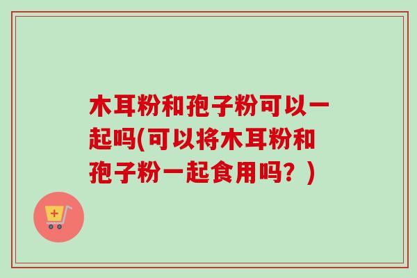 木耳粉和孢子粉可以一起吗(可以将木耳粉和孢子粉一起食用吗?)-第1张图片-卓越灵芝孢子粉 木耳粉和孢子粉可以一起吗(可以将木耳粉和孢子粉一起食用吗?)-第1张图片-卓越灵芝孢子粉