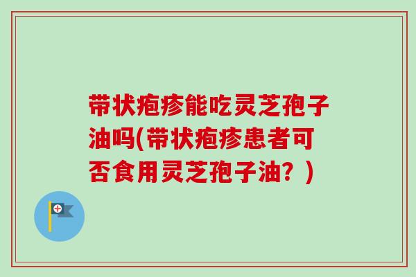 带状疱疹能吃灵芝孢子油吗(带状疱疹患者可否食用灵芝孢子油?)-第1张图片-卓越灵芝孢子粉 带状疱疹能吃灵芝孢子油吗(带状疱疹患者可否食用灵芝孢子油?)-第1张图片-卓越灵芝孢子粉