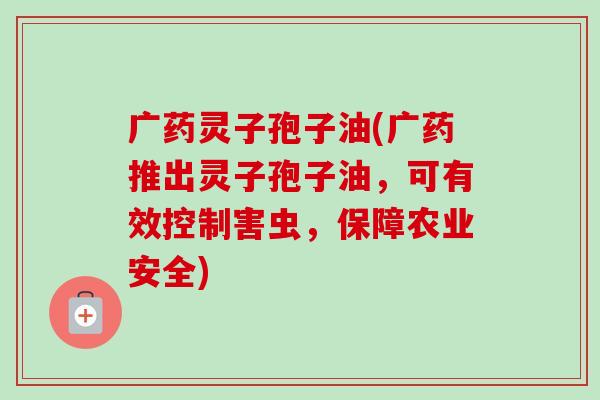 广药灵子孢子油(广药推出灵子孢子油，可有效控制害虫，保障农业安全)-第1张图片-卓越灵芝孢子粉