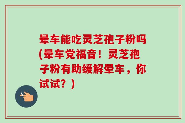 晕车能吃灵芝孢子粉吗(晕车党福音！灵芝孢子粉有助缓解晕车，你试试？)-第1张图片-卓越灵芝孢子粉