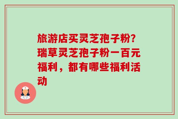 旅游店买灵芝孢子粉?瑞草灵芝孢子粉一百元福利,都有哪些福利活动-第1张图片-卓越灵芝孢子粉 旅游店买灵芝孢子粉?瑞草灵芝孢子粉一百元福利,都有哪些福利活动-第1张图片-卓越灵芝孢子粉