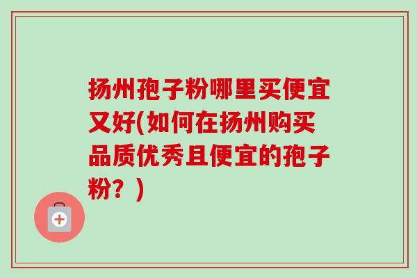 扬州孢子粉哪里买便宜又好(如何在扬州购买品质优秀且便宜的孢子粉？)-第1张图片-卓越灵芝孢子粉