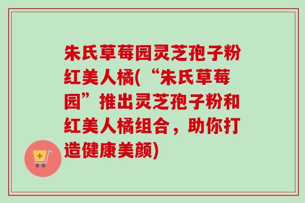 朱氏草莓园灵芝孢子粉红美人橘(“朱氏草莓园”推出灵芝孢子粉和红美人橘组合,助你打造健康美颜)-第1张图片-卓越灵芝孢子粉 朱氏草莓园灵芝孢子粉红美人橘(“朱氏草莓园”推出灵芝孢子粉和红美人橘组合,助你打造健康美颜)-第1张图片-卓越灵芝孢子粉